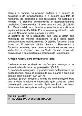 73
Doze é o numero do governo perfeito, é o numero do
equilíbrio e da funcionalidade, é o numero que fala da
harmonia, do equilíbrio e dos resultados. No Didaquê o
numero 12 significa administração e acompanhamento
qualitativo. O modelo dos 12 deve estar no peito (Ex 28:15-
21). Esse modelo nos devolve o sacerdócio, nos dá uma
equipe eficiente (Ex 28:3). Por toda essa significação, cada
um dos 12 é uma pedra preciosa de valor.
O objetivo do 12 é possibilitar que toda a igreja seja
ministrada na mesma linguagem, e que todos sejam
acompanhados individualmente. O objetivo funcional é que
todos os 12 tenham células, façam o Reencontro e
Encontro de Níveis, bem como os demais encontros que a
visão tem a oferecer, pois na Visão Celular, todos são
convocados a serem lideres e precisam de treinamento.
A Visão nasceu para conquistar a Terra
“pede-me e eu te darei as nações por herança, e as
extremidades da terra por possessão.” (Sl 2:8).
“...deveras te abençoarei, e grandemente multiplicarei a tua
descendência, como as estrelas do céu e como a areia que
está na praia do mar.” (Gn 22:17).
Quantos querem receber a unção da multiplicação? Para
que a visão funcione é necessário que todos na igreja,
passem pelo processo da visão. Após conclusão das fases,
teremos outras conquistas ao longo da caminhada.
Fim da Palestra
INTRUÇÕES PARA O MINISTRADOR
 