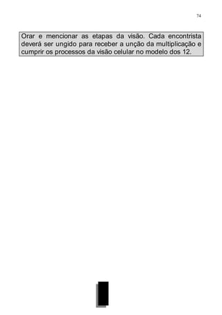 74
Orar e mencionar as etapas da visão. Cada encontrista
deverá ser ungido para receber a unção da multiplicação e
cumprir os processos da visão celular no modelo dos 12.
 