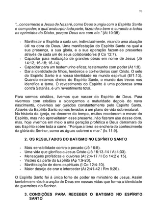 76
“...concernente a Jesus de Nazaré,como Deus o ungiu com o Espírito Santo
e com poder;o qual andoupor toda parte, fazendo o bem e curando a todos
os oprimidos do Diabo, porque Deus era com ele.” (At 10:38).
- Manifestar o Espírito a cada um, individualmente, visando uma atuação
útil na obra de Deus. Uma manifestação do Espírito Santo na qual a
sua presença, a sua glória, e a sua operação fazem-se presentes
através de cada um de seus colaboradores (I Co 12:7).
- Capacitar para realização de grandes obras em nome de Jesus (Jô
14:12, 16-18; 16-14).
- Capacitar para um testemunho eficaz, testemunho com poder (At 1:8).
- Dar a identidade de filhos, herdeiros e co-herdeiros com Cristo. O selo
do Espírito Santo é a nossa identidade no mundo espiritual (Ef1:13).
Quando estamos cheios do Espírito Santo, o mundo das trevas nos
identifica e teme. O revestimento do Espírito é uma poderosa arma
contra Satanás, é um revestimento total.
Para sermos cristãos, tivemos que nascer do Espírito de Deus. Para
vivermos com cristãos e alcançarmos a maturidade depois do novo
nascimento, devemos ser guiados constantemente pelo Espírito Santo.
Através do Espírito Santo somos levados a um plano de vida sobrenatural.
Na historia da igreja, no decorrer do tempo, muitos receberam o mover do
Espírito, mas não aproveitaram esse presente, não fizeram uso desse dom.
mas, hoje vivemos em meio a uma geração profética e Deus derramara do
seu Espírito sobre toda a carne. “Porque a terra se enchera do conhecimento
da glória do Senhor, como as águas cobrem o mar.” (Is 11:9).
2. OS RESULTADOS DO BATISMO NO ESPÍRITO SANTO
- Mais sensibilidade contra o pecado (Jô 16:8).
- Uma vida que glorifica a Jesus Cristo (Jô 16:13-14 / At 4:33).
- Mensagens proféticas e louvores (At 2:4-17 / I Co 14:2 e 15).
- Visões da parte do Espírito (Ap 1:9-20).
- Manifestação de dons espirituais (I Co 12:4-10).
- Maior desejo de orar e interceder (At 2:41-42 / Rm 8:26).
O Espírito Santo foi à única fonte de poder no ministério de Jesus. Assim
também em nós é a unção de Deus em nossas vidas que forma a identidade
de guerreiros do Senhor.
3. CONDIÇÕES PARA RECEBER O BATISMO NO ESPÍRITO
SANTO
 