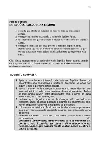78
MOMENTO SURPRESA
1. Após a oração e ministração do batismo Espírito Santo, os
encontristas são convidados a sentar-se, fecharem os olhos por
algum tempo e permanecerem orando.
2. nesse instante, as lembranças surpresas são arrumadas em um
lugar estratégico, onde os encontristas não consigam vê-las. Todas
as lembranças devem estar identificadas com o nome de cada
encontrista, de forma bem legível.
3. pede-se que ninguém abra as lembranças até que todos as
recebam. Duas pessoas passam a chamar os encontristas pelo
nome, enquanto outras vão entregando os presentes.
4. coloca-se uma músicaao fundo, enquanto eles abrem os presentes.
Este é um momento muito especiale deve ser preparado pela turma
do correio.
5. deixe-os a vontade: uns choram, outros riem, outros lêem a cartas
emocionados, etc.
obs: Este é um momento muito especial para os encontristas,
por isso não é preciso ter pressa; dê o tempo que for
necessário para que possam ler até a última carta ou abrir o
último presente.
Fim da Palestra
INTRUÇÕES PARA O MINISTRADOR
1. solicite que afaste as cadeiras ou bancos para que haja mais
espaço.
2. comece louvando e exaltando o nome do Senhor Jesus.
3. utilizem musicas que enfatizem a presença e o batismo no Espírito
Santo.
4. comece a ministrar em cada pessoa o batismo Espírito Santo.
Permita que aqueles que oram em línguas orem livremente, e que
os que ainda não oram, sejam ministrados para que recebam esse
sinal.
Obs: Nesse momento muitos serão cheios do Espírito Santo, estarão orando
em línguas e o Espírito Santo se moverá livremente. Deixe-os serem
ministrados por Deus.
 