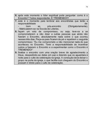 79
6. após este momento o líder espiritual pode perguntar: como é o
Encontro? Todos responderão: É TREMENDO!!!
7. este é o momento para lembrar aos encontristas que terão a
responsabilidade de:
- Irem ao pós-encontro (Obrigatoriamente).
- Matricularem-se na Escola de Líderes.
8. façam um voto de compromisso, ou seja, leve-os a se
comprometerem a não dizer a outras pessoas que ainda não
fizeram o Encontro, absolutamente nada sobre o que ocorreu
nesses três dias. Peça-os para ficarem de pé e repetirem o seguinte
compromisso: “Eu me comprometo a não mencionar nada do que
aconteceu no Encontro. Terei a responsabilidade de incentivar
outros a fazerem o Encontro e a experimentar como o Encontro é
TREMENDO!”
9. finalize o encontro com uma oração breve de agradecimento a
Deus, despedindo-se deles em paz e dizendo que os aguardara à
noite para o culto de celebração na igreja. A condução deve deixar o
grupo na porta da igreja, o que facilita com cheguem do Encontro e
possam ir direto para o culto de celebração.
 