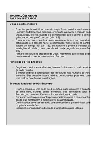 81
INFORMAÇÕES GERAIS
PARA O MINISTRADOR
O que é o pós-encontro
- É um tempo de solidificar os ensinos que foram ministrados durante o
Encontro, fortalecendo o discípulo,ensinando-o a cobrir o coração com
unção, graça, e força, levando-o a compreender que o Senhor é bom e
galardoador dos que O buscam (Hb 11:6).
- É um tempo para consolidar mais intensamente o novo convertido,
estimulando-o a crescer na fé, a permanecer firme frente ao contra-
ataque do inimigo (Ef 6:11-18), ensinando-o a proibir e inoperar as
retaliações do diabo, para que ele não seja pego de surpresa (Mc
3:27).
- Firmar o discípulo no propósito de Deus, mostrando que ele não pode
perder o ensino que foi ministrado no Encontro.
Princípios do Pós-Encontro
- Seguir os horários estabelecidos, tanto o do inicio como o do termino
de cada reunião.
- É imprescindível a participação dos discípulos nas reuniões do Pós-
encontro. Eles deverão fazer o máximo de anotações possíveis, para
uma melhor fixação das ministrações.
Estrutura funcional do Pós-Encontro
- O pós-encontro é uma série de 4 reuniões, cada uma com a duração
de uma hora, durante quatro semanas, que acontecem após o
Encontro, ou duas reuniões com 2 horas de duração cada.
- O mesmo local do pré-encontro pode ser utilizado para o pós-encontro,
desde que mantenham o mesmo nível de aprendizado.
- O ministrador deve ser escalado com antecedência para ministrar com
propriedade as lições.
- Incentivar e encaminhar o discípulo a fazer a Escola de Líderes.
 