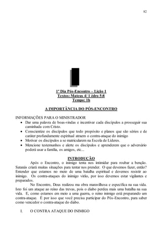82
1º Dia Pós-Encontro – Lição 1
Textos: Mateus 4/ 1 èdro 5:8
Tempo: 1h
A IMPORTÂNCIA DO PÓS-ENCONTRO
INFORMAÇÕES PARA O MINISTRADOR
 Dar uma palavra de boas-vindas e incentivar cada discípulos a prosseguir sua
caminhada com Cristo.
 Conscientize os discípulos que todo propósito e planos que são sérios e de
caráter profundamente espiritual atraem o contra-ataque do inimigo
 Motivar os discípulos a se matricularem na Escola de Líderes.
 Mencione testemunhos e alerte os discípulos e aprenderem que o adversário
poderá usar a família, os amigos, etc...
INTRODUÇÃO
Após o Encontro, o inimigo tenta nos intimidar para roubar a benção.
Satanás criará muitas situações para tentar nos prender. O que devemos fazer, então?
Entender que estamos no meio de uma batalha espiritual e devemos resistir ao
inimigo. Os contra-ataques do inimigo virão, por isso devemos estar vigilantes e
preparados.
No Encontro, Deus realizou ma obra maravilhosa e específica na sua vida.
Isto foi um ataque ao reino das trevas, pois o diabo perdeu mais uma batalha na sua
vida. E, como estamos em meio a uma guerra, o reino inimigo está preparando um
contra-ataque. É por isso que você precisa participar do Pós-Encontro, para saber
como vencedor o contra-ataque do diabo.
I. O CONTRA ATAQUE DO INIMIGO
 