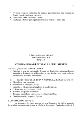 84
 Promova o mesmo sentimento de alegria e quebrantamento pela presença do
Senhor experimentados no encontro.
 Incentive-os sobre a escola de Líderes.
 Estabeleça o horário para a próxima reunião e motive-os a não falar.
2º Dia Pós-Encontro – Lição 2
Textos: Efésios 6:10-18
Tempo: 1h
CONSERVANDO A LIBERTAÇÃO E A CURA INTERIOR
INFORMAÇÕES PARA O MINISTRADOR
 Ressaltar o tema da ministração, levando os discípulos a compreenderem a
importância de conservar a libertação e a cura interior, bem como todos os
ensinamentos recebidos no Encontro.
I. REVESTINDO-SE DE TODA A ARMADURA DE DEUS (Ef 6:10-18)
 Cingindo-se com a verdade.
 Vestindo-se da couraça da jsutiça.
 Calçando os pés com a preparação do evangelho da paz.
 Embaraçando sempre o escudo da fé.
 Tomando o capacete da salvação.
 Tomando a espada do espírito, que é a Palavra de Deus.
 Orando em todo o tempo no Espírito.
2. CONFESSANDO A BENÇÃO
A linguagem do crente precisa ser uma linguagem de vitória, portanto,
declarações negativas caracterizam a influência demoníaca. Confissão positiva é fé
 