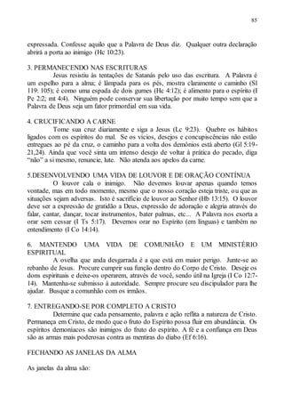 85
expressada. Confesse aquilo que a Palavra de Deus diz. Qualquer outra declaração
abrirá a porta ao inimigo (Hc 10:23).
3. PERMANECENDO NAS ESCRITURAS
Jesus resistiu às tentações de Satanás pelo uso das escritura. A Palavra é
um espelho para a alma; é lâmpada para os pés, mostra claramente o caminho (Sl
119: 105); é como uma espada de dois gumes (Hc 4:12); é alimento para o espírito (I
Pe 2:2; mt 4:4). Ninguém pode conservar sua libertação por muito tempo sem que a
Palavra de Deus seja um fator primordial em sua vida.
4. CRUCIFICANDO A CARNE
Tome sua cruz diariamente e siga a Jesus (Lc 9:23). Quebre os hábitos
ligados com os espíritos do mal. Se os vícios, desejos e concupiscências não estão
entregues ao pé da cruz, o caminho para a volta dos demônios está aberto (Gl 5:19-
21,24). Ainda que você sinta um intenso desejo de voltar à prática do pecado, diga
“não” a si mesmo, renuncie, lute. Não atenda aos apelos da carne.
5.DESENVOLVENDO UMA VIDA DE LOUVOR E DE ORAÇÃO CONTÍNUA
O louvor cala o inimigo. Não devemos louvar apenas quando temos
vontade, mas em todo momento, mesmo que o nosso coração esteja triste, ou que as
situações sejam adversas. Isto é sacrifício de louvor ao Senhor (Hb 13:15). O louvor
deve ser a expressão de gratidão a Deus, expressão de adoração e alegria através do
falar, cantar, dançar, tocar instrumentos, bater palmas, etc... A Palavra nos exorta a
orar sem cessar (I Ts 5:17). Devemos orar no Espírito (em línguas) e também no
entendimento (I Co 14:14).
6. MANTENDO UMA VIDA DE COMUNHÃO E UM MINISTÉRIO
ESPIRITUAL
A ovelha que anda desgarrada é a que está em maior perigo. Junte-se ao
rebanho de Jesus. Procure cumprir sua função dentro do Corpo de Cristo. Deseje os
dons espirituais e deixe-os operarem, através de você, sendo útil na Igreja (I Co 12:7-
14). Mantenha-se submisso à autoridade. Sempre procure seu discipulador para lhe
ajudar. Busque a comunhão com os irmãos.
7. ENTREGANDO-SE POR COMPLETO A CRISTO
Determine que cada pensamento, palavra e ação reflita a natureza de Cristo.
Permaneça em Cristo, de modo que o fruto do Espírito possa fluir em abundância. Os
espíritos demoníacos são inimigos do fruto do espírito. A fé e a confiança em Deus
são as armas mais poderosas contra as mentiras do diabo (Ef 6:16).
FECHANDO AS JANELAS DA ALMA
As janelas da alma são:
 