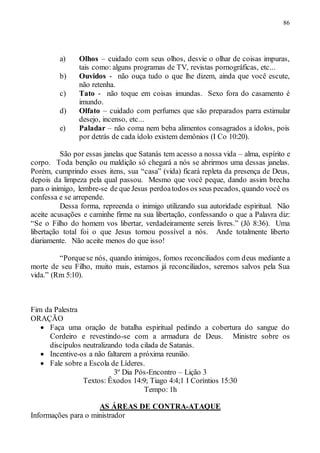 86
a) Olhos – cuidado com seus olhos, desvie o olhar de coisas impuras,
tais como: alguns programas de TV, revistas pornográficas, etc...
b) Ouvidos - não ouça tudo o que lhe dizem, ainda que você escute,
não retenha.
c) Tato - não toque em coisas imundas. Sexo fora do casamento é
imundo.
d) Olfato – cuidado com perfumes que são preparados parra estimular
desejo, incenso, etc...
e) Paladar – não coma nem beba alimentos consagrados a ídolos, pois
por detrás de cada ídolo existem demônios (I Co 10:20).
São por essas janelas que Satanás tem acesso a nossa vida – alma, espírito e
corpo. Toda benção ou maldição só chegará a nós se abrirmos uma dessas janelas.
Porém, cumprindo esses itens, sua “casa” (vida) ficará repleta da presença de Deus,
depois da limpeza pela qual passou. Mesmo que você peque, dando assim brecha
para o inimigo, lembre-se de que Jesus perdoatodos os seus pecados, quando você os
confessa e se arrepende.
Dessa forma, repreenda o inimigo utilizando sua autoridade espiritual. Não
aceite acusações e caminhe firme na sua libertação, confessando o que a Palavra diz:
“Se o Filho do homem vos libertar, verdadeiramente sereis livres.” (Jô 8:36). Uma
libertação total foi o que Jesus tornou possível a nós. Ande totalmente liberto
diariamente. Não aceite menos do que isso!
“Porquese nós, quando inimigos, fomos reconciliados com deus mediante a
morte de seu Filho, muito mais, estamos já reconciliados, seremos salvos pela Sua
vida.” (Rm 5:10).
Fim da Palestra
ORAÇÃO
 Faça uma oração de batalha espiritual pedindo a cobertura do sangue do
Cordeiro e revestindo-se com a armadura de Deus. Ministre sobre os
discípulos neutralizando toda cilada de Satanás.
 Incentive-os a não faltarem a próxima reunião.
 Fale sobre a Escola de Líderes.
3º Dia Pós-Encontro – Lição 3
Textos: Êxodos 14:9; Tiago 4:4;1 I Coríntios 15:30
Tempo: 1h
AS ÁREAS DE CONTRA-ATAQUE
Informações para o ministrador
 