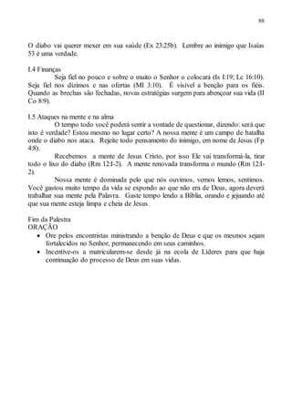 88
O diabo vai querer mexer em sua saúde (Ex 23:25b). Lembre ao inimigo que Isaías
53 é uma verdade.
I.4 Finanças
Seja fiel no pouco e sobre o muito o Senhor o colocará (Is I:19; Lc 16:10).
Seja fiel nos dízimos e nas ofertas (MI 3:10). É visível a benção para os fiéis.
Quando as brechas são fechadas, novas estratégias surgem para abençoar sua vida (II
Co 8:9).
I.5 Ataques na mente e na alma
O tempo todo você poderá sentir a vontade de questionar, dizendo: será que
isto é verdade? Estou mesmo no lugar certo? A nossa mente é um campo de batalha
onde o diabo nos ataca. Rejeite todo pensamento do inimigo, em nome de Jesus (Fp
4:8).
Recebemos a mente de Jesus Cristo, por isso Ele vai transformá-la, tirar
todo o lixo do diabo (Rm 12:I-2). A mente renovada transforma o mundo (Rm 12:I-
2).
Nossa mente é dominada pelo que nós ouvimos, vemos lemos, sentimos.
Você gastou muito tempo da vida se expondo ao que não era de Deus, agora deverá
trabalhar sua mente pela Palavra. Gaste tempo lendo a Bíblia, orando e jejuando até
que sua mente esteja limpa e cheia de Jesus.
Fim da Palestra
ORAÇÃO
 Ore pelos encontristas ministrando a benção de Deus e que os mesmos sejam
fortalecidos no Senhor, permanecendo em seus caminhos.
 Incentive-os a matricularem-se desde já na ecola de Líderes para que haja
continuação do processo de Deus em suas vidas.
 