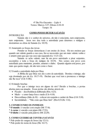 89
4º Dia Pós-Encontro – Lição 4
Textos: Marcos 3:27; Efésios 6:10-18
Tempo: 1h
COMO POSSO DETER SATANÁS
INTRODUÇÃO
Satanás não é o senhor do universo, ele não é onisciente, nem onipresente,
nem onipotente. Jesus nos deu toda a autoridade para determos o maligno e
destruirmos as obras de Satanás (Lc 10:19).
I.I Amarrando as forças das trevas
Prender as forças demoníacas é um ensino de Jesus. Ele nos ensinou que
quando um valente guarda a sua casa, faz-se necessário que um mais valente venha e
o amarre para que que sua casa seja saqueada (Lc 11:21-22).
Satanás se acha valente, mas há um povo autorizado a pisar serpentes,
escorpiões e toda a força do maligno (lc 10:19). Nós somos este povo com
autoridade para manientar, prender, amarrar o diabo. Quando alguém está preso, por
mais que queira reagir, ele não tem como o fazer.
I.2 Usando a autoridade dada por Deus
A Bíblia diz que Deus nos dá o cetro de autoridade. Domine o inimigo, não
seja dominado por ele (Lc 10:17-19). Declare que você tem a promessa: o inimigo
não lhe toca” (I Jô 5:18b).
I.3 Evitando brechas
Por que o inimigo toca em alguns de nós? Devido a brechas, a portas
abertas para sua atuação. Essas portas são abertas através de:
 Pecado – desobediência deliberada (Rm. 6:23).
 Medo – o amor lança fora o medo (I Jo 4:18).
 Desconfiança (falta de fé) – colocar em suspeita o caráter de Deus (I Jô 5:10).
 Incredulidade – “Não creio que Deus fará”. (Rm 8:31;Hc 11:6).
2. CONHECENDO OS INIMIGOS
* O mundo: é vencido com oração (Mt 7:7-8).
* A carne: é vencido com jejum (Mt 17:21).
* O diabo: é vencido pela palavra (Mt 22:29).
3. COMO GUERREAR CONTRA SATANÁS
* Pelo poder do sangue de Jesus (Ap 12:11).
* Pelo poder do nome de Jesus (Mc 16:17).
 