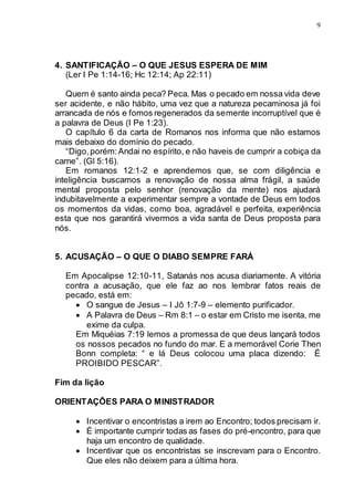 9
4. SANTIFICAÇÃO – O QUE JESUS ESPERA DE MIM
(Ler I Pe 1:14-16; Hc 12:14; Ap 22:11)
Quem é santo ainda peca? Peca. Mas o pecado em nossa vida deve
ser acidente, e não hábito, uma vez que a natureza pecaminosa já foi
arrancada de nós e fomos regenerados da semente incorruptível que é
a palavra de Deus (I Pe 1:23).
O capítulo 6 da carta de Romanos nos informa que não estamos
mais debaixo do domínio do pecado.
“Digo,porém:Andai no espírito, e não haveis de cumprir a cobiça da
carne”. (Gl 5:16).
Em romanos 12:1-2 e aprendemos que, se com diligência e
inteligência buscamos a renovação de nossa alma frágil, a saúde
mental proposta pelo senhor (renovação da mente) nos ajudará
indubitavelmente a experimentar sempre a vontade de Deus em todos
os momentos da vidas, como boa, agradável e perfeita, experiência
esta que nos garantirá vivermos a vida santa de Deus proposta para
nós.
5. ACUSAÇÃO – O QUE O DIABO SEMPRE FARÁ
Em Apocalipse 12:10-11, Satanás nos acusa diariamente. A vitória
contra a acusação, que ele faz ao nos lembrar fatos reais de
pecado, está em:
 O sangue de Jesus – I Jô 1:7-9 – elemento purificador.
 A Palavra de Deus – Rm 8:1 – o estar em Cristo me isenta, me
exime da culpa.
Em Miquéias 7:19 lemos a promessa de que deus lançará todos
os nossos pecados no fundo do mar. E a memorável Corie Then
Bonn completa: “ e lá Deus colocou uma placa dizendo: É
PROIBIDO PESCAR”.
Fim da lição
ORIENTAÇÕES PARA O MINISTRADOR
 Incentivar o encontristas a irem ao Encontro; todos precisam ir.
 É importante cumprir todas as fases do pré-encontro, para que
haja um encontro de qualidade.
 Incentivar que os encontristas se inscrevam para o Encontro.
Que eles não deixem para a última hora.
 