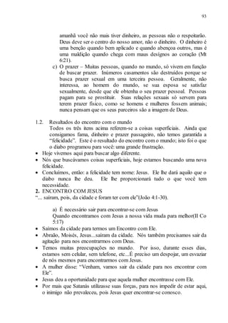 93
amanhã você não mais tiver dinheiro, as pessoas não o respeitarão.
Deus deve ser o centro do nosso amor, não o dinheiro. O dinheiro é
uma benção quando bem aplicado e quando abençoa outros, mas é
uma maldição quando chega com maus desígnos ao coração (Mt
6:21).
c) O prazer – Muitas pessoas, quando no mundo, só vivem em função
de buscar prazer. Inúmeros casamentos são destruídos porque se
busca prazer sexual em uma terceira pessoa. Geralmente, não
interessa, ao homem do mundo, se sua esposa se satisfaz
sexualmente, desde que ele obtenha o seu prazer pessoal. Pessoas
pagam para se prostituir. Suas relações sexuais só servem para
terem prazer físico, como se homens e mulheres fossem animais;
nunca pensam que os seus parceiros são a imagem de Deus.
1.2. Resultados do encontro com o mundo
Todos os três itens acima referem-se a coisas superficiais. Ainda que
consigamos fama, dinheiro e prazer passageiro, não temos garantida a
“felicidade”. Este é o resultado do encontro com o mundo; isto foi o que
o diabo programou para você: uma grande frustração.
 Hoje vivemos aqui para buscar algo diferente.
 Nós que buscávamos coisas superficiais, hoje estamos buscando uma nova
felicidade.
 Concluímos, então: a felicidade tem nome: Jesus. Ele lhe dará aquilo que o
diabo nunca lhe deu. Ele lhe proporcionará tudo o que você tem
necessidade.
2. ENCONTRO COM JESUS
“... saíram, pois, da cidade e foram ter com ele”(João 4:1-30).
a) É necessário sair para encontrar-se com Jesus
Quando encontramos com Jesus a nossa vida muda para melhor(II Co
5:17)
 Saímos da cidade para termos um Encontro com Ele.
 Abraão, Moisés, Jesus...saíram da cidade. Nós também precisamos sair da
agitação para nos encontrarmos com Deus.
 Temos muitas preocupações no mundo. Por isso, durante esses dias,
estamos sem celular, sem telefone, etc...É preciso um despojar, um esvaziar
de nós mesmos para encontrarmos com Jesus.
 A mulher disse: “Venham, vamos sair da cidade para nos encontrar com
Ele”.
 Jesus deu a oportunidade para que aquela mulher encontrasse com Ele.
 Por mais que Satanás utilizasse suas forças, para nos impedir de estar aqui,
o inimigo não prevaleceu, pois Jesus quer encontrar-se conosco.
 