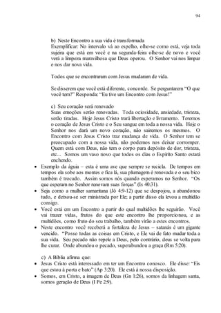 94
b) Neste Encontro a sua vida é transformada
Exemplificar: No intervalo vá ao espelho, olhe-se como está, veja toda
sujeira que está em você e na segunda-feira olhe-se de novo e você
verá a limpeza maravilhosa que Deus operou. O Senhor vai nos limpar
e nos dar nova vida.
Todos que se encontraram com Jesus mudaram de vida.
Se disserem que você está diferente, concorde. Se perguntarem “O que
você tem?” Responda: “Eu tive um Encontro com Jesus!”
c) Seu coração será renovado
Suas emoções serão renovadas. Toda ociosidade, ansiedade, tristeza,
serão tiradas. Hoje Jesus Cristo trará libertação e livramento. Teremos
o coração de Jesus Cristo e o Seu sangue em toda a nossa vida. Hoje o
Senhor nos dará um novo coração, não sairemos os mesmos. O
Encontro com Jesus Cristo traz mudança de vida. O Senhor tem se
preocupado com a nossa vida, não podemos nos deixar corromper.
Quem está com Deus, não tem o corpo para depósito de dor, tristeza,
etc... Somos um vaso novo que todos os dias o Espirito Santo estará
enchendo.
 Exemplo da águia – esta é uma ave que sempre se recicla. De tempos em
tempos ela sobe aos montes e fica lá, sua plumagem é renovada e o seu bico
também é trocado. Assim somos nós quando esperamos no Senhor. “Os
que esperam no Senhor renovam suas forças” (Is 40:31).
 Seja como a mulher samaritana (Jô 4:9-12) que se despojou, a abandonou
tudo, e deixou-se ser ministrada por Ele; a partir disso ela levou a multidão
consigo.
 Você está em um Encontro a partir do qual multidões lhe seguirão. Você
vai trazer vidas, frutos do que este encontro lhe proporcionou, e as
multidões, como fruto do seu trabalho, também virão a estes encontros.
 Neste encontro você receberá a fortaleza de Jesus – satanás é um gigante
vencido. “Posso todas as coisas em Cristo, e Ele vai de fato mudar toda a
sua vida. Seu pecado não repele a Deus, pelo contrário, deus se volta para
lhe curar. Onde abundou o pecado, superabundou a graça (Rm 5:20).
c) A Bíblia afirma que:
 Jesus Cristo está interessado em ter um Encontro conosco. Ele disse: “Eis
que estou à porta e bato” (Ap 3:20). Ele está à nossa disposição.
 Somos, em Cristo, a imagem de Deus (Gn 1:26), somos da linhagem santa,
somos geração de Deus (I Pe 2:9).
 