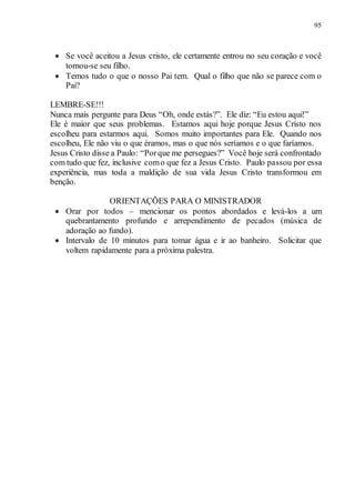 95
 Se você aceitou a Jesus cristo, ele certamente entrou no seu coração e você
tornou-se seu filho.
 Temos tudo o que o nosso Pai tem. Qual o filho que não se parece com o
Pai?
LEMBRE-SE!!!
Nunca mais pergunte para Deus “Oh, onde estás?”. Ele diz: “Eu estou aqui!”
Ele é maior que seus problemas. Estamos aqui hoje porque Jesus Cristo nos
escolheu para estarmos aqui. Somos muito importantes para Ele. Quando nos
escolheu, Ele não viu o que éramos, mas o que nós seríamos e o que faríamos.
Jesus Cristo disse a Paulo: “Porque me persegues?” Você hoje será confrontado
com tudo que fez, inclusive como que fez a Jesus Cristo. Paulo passou por essa
experiência, mas toda a maldição de sua vida Jesus Cristo transformou em
benção.
ORIENTAÇÕES PARA O MINISTRADOR
 Orar por todos – mencionar os pontos abordados e levá-los a um
quebrantamento profundo e arrependimento de pecados (música de
adoração ao fundo).
 Intervalo de 10 minutos para tomar água e ir ao banheiro. Solicitar que
voltem rapidamente para a próxima palestra.
 