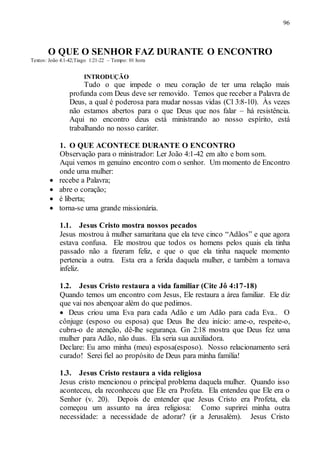 96
O QUE O SENHOR FAZ DURANTE O ENCONTRO
Textos: João 4:1-42;Tiago 1:21-22 – Tempo: 01 hora
INTRODUÇÃO
Tudo o que impede o meu coração de ter uma relação mais
profunda com Deus deve ser removido. Temos que receber a Palavra de
Deus, a qual é poderosa para mudar nossas vidas (Cl 3:8-10). Às vezes
não estamos abertos para o que Deus que nos falar – há resistência.
Aqui no encontro deus está ministrando ao nosso espírito, está
trabalhando no nosso caráter.
1. O QUE ACONTECE DURANTE O ENCONTRO
Observação para o ministrador: Ler João 4:1-42 em alto e bom som.
Aqui vemos m genuíno encontro com o senhor. Um momento de Encontro
onde uma mulher:
 recebe a Palavra;
 abre o coração;
 é liberta;
 torna-se uma grande missionária.
1.1. Jesus Cristo mostra nossos pecados
Jesus mostrou à mulher samaritana que ela teve cinco “Adãos” e que agora
estava confusa. Ele mostrou que todos os homens pelos quais ela tinha
passado não a fizeram feliz, e que o que ela tinha naquele momento
pertencia a outra. Esta era a ferida daquela mulher, e também a tornava
infeliz.
1.2. Jesus Cristo restaura a vida familiar (Cite Jô 4:17-18)
Quando temos um encontro com Jesus, Ele restaura a área familiar. Ele diz
que vai nos abençoar além do que pedimos.
 Deus criou uma Eva para cada Adão e um Adão para cada Eva.. O
cônjuge (esposo ou esposa) que Deus lhe deu início: ame-o, respeite-o,
cubra-o de atenção, dê-lhe segurança. Gn 2:18 mostra que Deus fez uma
mulher para Adão, não duas. Ela seria sua auxiliadora.
Declare: Eu amo minha (meu) esposa(esposo). Nosso relacionamento será
curado! Serei fiel ao propósito de Deus para minha família!
1.3. Jesus Cristo restaura a vida religiosa
Jesus cristo mencionou o principal problema daquela mulher. Quando isso
aconteceu, ela reconheceu que Ele era Profeta. Ela entendeu que Ele era o
Senhor (v. 20). Depois de entender que Jesus Cristo era Profeta, ela
começou um assunto na área religiosa: Como suprirei minha outra
necessidade: a necessidade de adorar? (ir a Jerusalém). Jesus Cristo
 