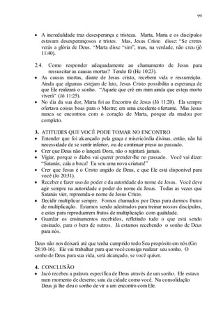 99
 A incredulidade traz desesperança e tristeza. Marta, Maria e os discípulos
estavam desesperançosos e tristes. Mas, Jesus Cristo disse: “Se creres
verás a glória de Deus. “Marta disse “sim”, mas, na verdade, não creu (jô
11:40).
2.4. Como responder adequadamente ao chamamento de Jesus para
ressuscitar as causas mortas? Tendo fé (Hc 10:23).
 As causas mortas, diante de Jesus cristo, recebem vida e ressurreição.
Ainda que algumas estejam de luto, Jesus Cristo possibilita a esperança de
que Ele realizará o sonho. “Aquele que crê em mim ainda que esteja morto
viverá” (Jô 11:25).
 No dia da sua dor, Marta foi ao Encontro de Jesus (Jô 11:20). Ela sempre
ofertava coisas boas para o Mestre; era uma excelente ofertante. Mas Jesus
nunca se encontrou com o coração de Marta, porque ela mudou por
completo.
3. ATITUDES QUE VOCÊ PODE TOMAR NO ENCONTRO
 Entender que foi alcançado pela graça e misericórdia divinas, então, não há
necessidade de se sentir inferior, ou de continuar preso ao passado.
 Crer que Deus não o lançará Dora, não o rejeitará jamais.
 Vigiar, porque o diabo vai querer prender-lhe no passado. Você vai dizer:
“Satanás, cala a boca! Eu sou uma nova criatura!”
 Crer que Jesus é o Cristo ungido de Deus, e que Ele está disponível para
você (Jo 20:31).
 Receber e fazer uso do poder e da autoridade do nome de Jesus. Você deve
agir sempre na autoridade e poder do nome de Jesus. Todas as vezes que
Satanás vier, repreenda-o nome de Jesus Cristo.
 Decidir multiplicar sempre. Fomos chamados por Deus para darmos frutos
de multiplicação. Estamos sendo adestrados para treinar nossos discípulos,
e estes para reproduzirem frutos de multiplicação com qualidade.
 Guardar os ensinamentos recebidos, refletindo tudo o que está sendo
ensinado, para o bem de outros. Já estamos recebendo o sonho de Deus
para nós.
Deus não nos deixará até que tenha cumprido todo Seu propósito em nós (Gn
28:10-16). Ele vai trabalhar para que você consiga realizar seu sonho. O
sonho de Deus para sua vida, será alcançado, se você quiser.
4. CONCLUSÃO
 Jacó recebeu a palavra específica de Deus através de um sonho. Ele estava
num momento de deserto; saiu da cidade como você. Na consolidação
Deus já lhe deu o sonho de vir a um encontro com Ele.
 