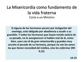 La Misericordia como fundamento deLa Misericordia como fundamento de
la vida fraternala vida fraterna
Carta a un Ministro
Si alguno de los hermanos pecare por instigación del
enemigo, esté obligado por obediencia a acudir a su
guardián. Y todos los hermanos que hayan tenido noticia de
su pecado, no lo avergüencen ni hablen mal de él, antes
bien, usen con él de gran misericordia y guarden muy
secreto el pecado de su hermano, porque no son los sanos
los que tienen necesidad del médico, sino los enfermos (Mt
9,12)
14-15
 