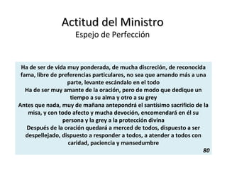 Actitud del MinistroActitud del Ministro
Espejo de Perfección
Ha de ser de vida muy ponderada, de mucha discreción, de reconocida
fama, libre de preferencias particulares, no sea que amando más a una
parte, levante escándalo en el todo
Ha de ser muy amante de la oración, pero de modo que dedique un
tiempo a su alma y otro a su grey
Antes que nada, muy de mañana antepondrá el santísimo sacrificio de la
misa, y con todo afecto y mucha devoción, encomendará en él su
persona y la grey a la protección divina
Después de la oración quedará a merced de todos, dispuesto a ser
despellejado, dispuesto a responder a todos, a atender a todos con
caridad, paciencia y mansedumbre
80
 