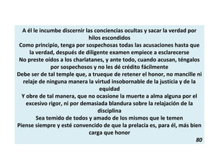 A él le incumbe discernir las conciencias ocultas y sacar la verdad por
hilos escondidos
Como principio, tenga por sospechosas todas las acusaciones hasta que
la verdad, después de diligente examen empiece a esclarecerse
No preste oídos a los charlatanes, y ante todo, cuando acusan, téngalos
por sospechosos y no les dé crédito fácilmente
Debe ser de tal temple que, a trueque de retener el honor, no mancille ni
relaje de ninguna manera la virtud insobornable de la justicia y de la
equidad
Y obre de tal manera, que no ocasione la muerte a alma alguna por el
excesivo rigor, ni por demasiada blandura sobre la relajación de la
disciplina
Sea temido de todos y amado de los mismos que le temen
Piense siempre y esté convencido de que la prelacía es, para él, más bien
carga que honor
80
 