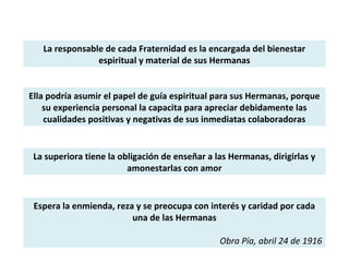 La responsable de cada Fraternidad es la encargada del bienestar
espiritual y material de sus Hermanas
Ella podría asumir el papel de guía espiritual para sus Hermanas, porque
su experiencia personal la capacita para apreciar debidamente las
cualidades positivas y negativas de sus inmediatas colaboradoras
La superiora tiene la obligación de enseñar a las Hermanas, dirigirlas y
amonestarlas con amor
Espera la enmienda, reza y se preocupa con interés y caridad por cada
una de las Hermanas
Obra Pía, abril 24 de 1916
 