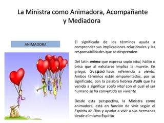La Ministra como Animadora, AcompañanteLa Ministra como Animadora, Acompañante
y Mediadoray Mediadora
ANIMADORAANIMADORA
El significado de los términos ayuda a
comprender sus implicaciones relacionales y las
responsabilidades que se desprenden
Del latín anima que expresa soplo vital, hálito o
brisa que al exhalarse implica la muerte. En
griego, ἀνεµοσ hace referencia a viento.
Ambos términos están emparentados, por su
significado, con la palabra hebrea Ruâh que ha
venido a significar soplo vital con el cual el ser
humano se ha convertido en viviente
Desde esta perspectiva, la Ministra como
animadora, está en función de vivir según el
Espíritu de Dios y ayudar a vivir a sus hermanas
desde el mismo Espíritu
 