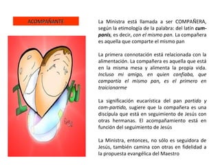 ACOMPAÑANTEACOMPAÑANTE La Ministra está llamada a ser COMPAÑERA,
según la etimología de la palabra: del latín cum-
panis, es decir, con el mismo pan. La compañera
es aquella que comparte el mismo pan
La primera connotación está relacionada con la
alimentación. La compañera es aquella que está
en la misma mesa y alimenta la propia vida.
Incluso mi amigo, en quien confiaba, que
compartía el mismo pan, es el primero en
traicionarme
La significación eucarística del pan partido y
com-partido, sugiere que la compañera es una
discípula que está en seguimiento de Jesús con
otras hermanas. El acompañamiento está en
función del seguimiento de Jesús
La Ministra, entonces, no sólo es seguidora de
Jesús, también camina con otras en fidelidad a
la propuesta evangélica del Maestro
 