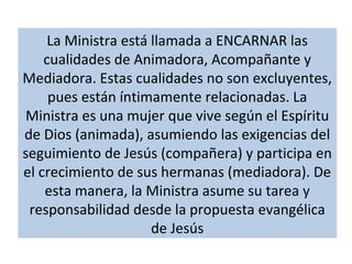 La Ministra está llamada a ENCARNAR las
cualidades de Animadora, Acompañante y
Mediadora. Estas cualidades no son excluyentes,
pues están íntimamente relacionadas. La
Ministra es una mujer que vive según el Espíritu
de Dios (animada), asumiendo las exigencias del
seguimiento de Jesús (compañera) y participa en
el crecimiento de sus hermanas (mediadora). De
esta manera, la Ministra asume su tarea y
responsabilidad desde la propuesta evangélica
de Jesús
 