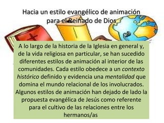 Hacia un estilo evangélico de animaciónHacia un estilo evangélico de animación
para el Reinado de Diospara el Reinado de Dios
A lo largo de la historia de la Iglesia en general y,
de la vida religiosa en particular, se han sucedido
diferentes estilos de animación al interior de las
comunidades. Cada estilo obedece a un contexto
histórico definido y evidencia una mentalidad que
domina el mundo relacional de los involucrados.
Algunos estilos de animación han dejado de lado la
propuesta evangélica de Jesús como referente
para el cultivo de las relaciones entre los
hermanos/as
 