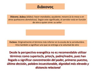 διάκονος
Diácono. Διάκω (diáko): hacer mandados; ayudante; mesero (a la mesa o en
otros quehaceres domésticos). Según este significado, el servidor está en función
de otro a quien sirve: su señor
Esclavo. Originalmente el término más inferior en la escala de la servidumbre.
Vino también a significar uno que se entrega a la voluntad de otro
Desde la perspectiva evangélica no es recomendable utilizarDesde la perspectiva evangélica no es recomendable utilizar
términos como superior/a, prior/a, padre/madre, pues hantérminos como superior/a, prior/a, padre/madre, pues han
llegado a significarllegado a significar concentración del poder, primeros puestos,concentración del poder, primeros puestos,
última decisión, palabra incuestionable, dignidad más elevada yúltima decisión, palabra incuestionable, dignidad más elevada y
distancia relacionaldistancia relacional
 