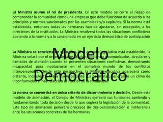 La Ministra asume el rol de presidenta. En este modelo se corre el riesgo de
comprender la comunidad como una empresa que debe funcionar de acuerdo a los
principios y normas sancionados por las asambleas y/o capítulos. Si la norma está
establecida, entonces todas las hermanas han de ajustarse, sin excepción, a las
directrices de la institución. La Ministra resolverá todas las situaciones conflictivas
apelando a la norma y a lo sancionado en un ejercicio democrático de participación
La Ministra se convierte en ejecutiva. Si el aparato legislativo está establecido, la
Ministra velará por el orden de la institución, apelando a comunicados, circulares y
llamadas de atención cuando se presenten situaciones conflictivas, demostrando
incapacidad para involucrarse en el complejo mundo de los conflictos
interpersonales. Desde esta perspectiva, la Ministra-ejecutiva aparecerá como
distante, indiferente, fría e insensible ante sus hermanas, generando un clima de
inconformidad e insatisfacción al interior de la comunidad
La norma se convertirá en único criterio de discernimiento y decisión. Desde este
modelo de animación, el Colegio de Ministras ejercerá sus funciones apelando y
fundamentando toda decisión desde lo que sugiera la legislación de la comunidad.
Este tipo de animación generará procesos de des-personalización e indiferencia
ante las situaciones concretas de las hermanas
Modelo
Democrático
 