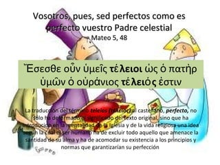 Vosotros, pues, sed perfectos como esVosotros, pues, sed perfectos como es
perfecto vuestro Padre celestialperfecto vuestro Padre celestial
Mateo 5, 48Mateo 5, 48
σεσθε ο ν με ςἜ ὖ ὑ ῖ τ λειοιέ ς πατ ρὡ ὁ ὴ
μ ν ο ρ νιοςὑ ῶ ὁ ὐ ά τ λει ςέ ό στινἐ
La traducción del término teleios (τέλειος) al castellano, perfecto, no
sólo ha deformado el significado del texto original, sino que ha
introducido en la mentalidad de la Iglesia y de la vida religiosa una idea
según la cual el ser humano ha de excluir todo aquello que amenace la
santidad de su alma y ha de acomodar su existencia a los principios y
normas que garantizarían su perfección
 