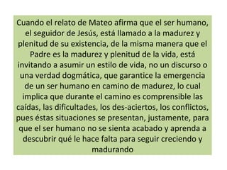 Cuando el relato de Mateo afirma que el ser humano,
el seguidor de Jesús, está llamado a la madurez y
plenitud de su existencia, de la misma manera que el
Padre es la madurez y plenitud de la vida, está
invitando a asumir un estilo de vida, no un discurso o
una verdad dogmática, que garantice la emergencia
de un ser humano en camino de madurez, lo cual
implica que durante el camino es comprensible las
caídas, las dificultades, los des-aciertos, los conflictos,
pues éstas situaciones se presentan, justamente, para
que el ser humano no se sienta acabado y aprenda a
descubrir qué le hace falta para seguir creciendo y
madurando
 