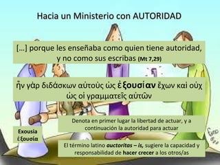 Hacia un Ministerio con AUTORIDADHacia un Ministerio con AUTORIDAD
[…] porque les enseñaba como quien tiene autoridad,
y no como sus escribas (Mt 7,29)
ν γ ρ διδ σκων α το ς ςἦ ὰ ά ὐ ὺ ὡ ξουσ ανἐ ί χων κα ο χἔ ὶ ὐ
ς ο γραμματε ς α τ νὡ ἱ ῖ ὐ ῶ
Exousia
ξουσίαἐ
Denota en primer lugar la libertad de actuar, y a
continuación la autoridad para actuar
El término latino auctoritas – is, sugiere la capacidad y
responsabilidad de hacer crecer a los otros/as
 