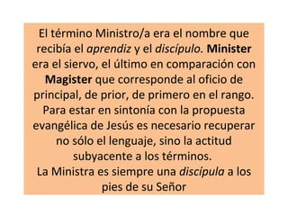 El término Ministro/a era el nombre que
recibía el aprendiz y el discípulo. Minister
era el siervo, el último en comparación con
Magister que corresponde al oficio de
principal, de prior, de primero en el rango.
Para estar en sintonía con la propuesta
evangélica de Jesús es necesario recuperar
no sólo el lenguaje, sino la actitud
subyacente a los términos.
La Ministra es siempre una discípula a los
pies de su Señor
 
