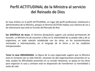 Perfil ACTITUDINAL de la Ministra al servicioPerfil ACTITUDINAL de la Ministra al servicio
del Reinado de Diosdel Reinado de Dios
Se hace énfasis en el perfil ACTITUDINAL, en lugar del perfil profesional, intelectual o
administrativo de la Ministra, porque el término ACTITUD implica una manera de ser y
de relacionarse que esté en función del Reinado de Dios
Ser DISCÍPULA de Jesús. El término discípulo/la sugiere una actitud permanente de
escucha. La Ministra ha de escuchar a Dios en la interioridad de su propia vida y de su
organismo, en toda relación establecida con los otros, en los acontecimientos
nacionales e internacionales, en el lenguaje de la tierra y en los conflictos
interpersonales
Tener la casa ORGANIZADA. La figura de la casa organizada sugiere que la Ministra
está en contacto con su vida interior, reconoce las des-organizaciones presentes en su
vida, acepta las dificultades presentes en su mundo relacional, se apoya en los otros
para organizar la casa y siempre está en disposición de transformar su mentalidad y
estilo de vida
 