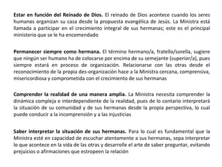 Estar en función del Reinado de Dios. El reinado de Dios acontece cuando los seres
humanos organizan su casa desde la propuesta evangélica de Jesús. La Ministra está
llamada a participar en el crecimiento integral de sus hermanas; este es el principal
ministerio que se le ha encomendado
Permanecer siempre como hermana. El término hermano/a, fratello/sorella, sugiere
que ningún ser humano ha de colocarse por encima de su semejante (superior/a), pues
siempre estará en proceso de organización. Relacionarse con las otras desde el
reconocimiento de la propia des-organización hace a la Ministra cercana, comprensiva,
misericordiosa y comprometida con el crecimiento de sus hermanas
Comprender la realidad de una manera amplia. La Ministra necesita comprender la
dinámica compleja e interdependiente de la realidad, pues de lo contario interpretará
la situación de su comunidad y de sus hermanas desde la propia perspectiva, lo cual
puede conducir a la incomprensión y a las injusticias
Saber interpretar la situación de sus hermanas. Para lo cual es fundamental que la
Ministra esté en capacidad de escuchar atentamente a sus hermanas, sepa interpretar
lo que acontece en la vida de las otras y desarrolle el arte de saber preguntar, evitando
prejuicios o afirmaciones que estropeen la relación
 