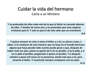 Cuidar la vida del hermanoCuidar la vida del hermano
Carta a un Ministro
Y no pretendas de ellos nada más de lo que el Señor te concede obtener
de ellos. Y ámalos tal como son; y no pretendas que sean mejores
cristianos para ti. Y esto es para ti de más valor que un eremitorio
6-8
Y quiero conocer en esto si amas al Señor y a mí, su siervo y tuyo, a
saber, si te conduces de esta manera: que no haya en el mundo hermano
alguno que haya pecado todo cuanto puede pecar y que, después de
haber visto tus ojos, jamás se aparte de ti sin tu perdón, si te lo pide; y si
no te pide el perdón, pregúntale si quiere el perdón. Y si después
volviera a pecar mil veces en tu presencia, ámale más que a mí, para
atraerlo al Señor. Y muéstrate siempre compasivo con los tales
9-11
 