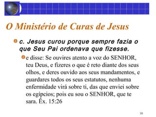 10 
O Ministério de Curas de Jesus 
c. Jesus curou porque sempre fazia o 
que Seu Pai ordenava que fizesse. 
e disse: Se ouvires atento a voz do SENHOR, 
teu Deus, e fizeres o que é reto diante dos seus 
olhos, e deres ouvido aos seus mandamentos, e 
guardares todos os seus estatutos, nenhuma 
enfermidade virá sobre ti, das que enviei sobre 
os egípcios; pois eu sou o SENHOR, que te 
sara. Êx. 15:26 
 