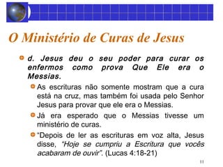 11 
O Ministério de Curas de Jesus 
d. Jesus deu o seu poder para curar os 
enfermos como prova Que Ele era o 
Messias. 
As escrituras não somente mostram que a cura 
está na cruz, mas também foi usada pelo Senhor 
Jesus para provar que ele era o Messias. 
Já era esperado que o Messias tivesse um 
ministério de curas. 
“Depois de ler as escrituras em voz alta, Jesus 
disse, “Hoje se cumpriu a Escritura que vocês 
acabaram de ouvir”. (Lucas 4:18-21) 
 