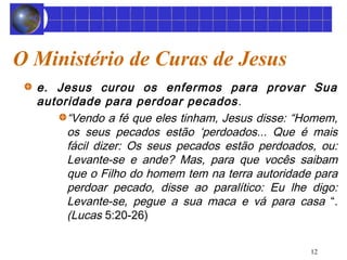 12 
O Ministério de Curas de Jesus 
e. Jesus curou os enfermos para provar Sua 
autoridade para perdoar pecados. 
“Vendo a fé que eles tinham, Jesus disse: “Homem, 
os seus pecados estão ‘perdoados... Que é mais 
fácil dizer: Os seus pecados estão perdoados, ou: 
Levante-se e ande? Mas, para que vocês saibam 
que o Filho do homem tem na terra autoridade para 
perdoar pecado, disse ao paralítico: Eu lhe digo: 
Levante-se, pegue a sua maca e vá para casa “. 
(Lucas 5:20-26) 
 