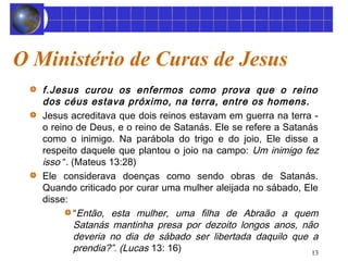 13 
O Ministério de Curas de Jesus 
f.Jesus curou os enfermos como prova que o reino 
dos céus estava próximo, na terra, entre os homens. 
Jesus acreditava que dois reinos estavam em guerra na terra - 
o reino de Deus, e o reino de Satanás. Ele se refere a Satanás 
como o inimigo. Na parábola do trigo e do joio, Ele disse a 
respeito daquele que plantou o joio na campo: Um inimigo fez 
isso “. (Mateus 13:28) 
Ele considerava doenças como sendo obras de Satanás. 
Quando criticado por curar uma mulher aleijada no sábado, Ele 
disse: 
“Então, esta mulher, uma filha de Abraão a quem 
Satanás mantinha presa por dezoito longos anos, não 
deveria no dia de sábado ser libertada daquilo que a 
prendia?”. (Lucas 13: 16) 
 