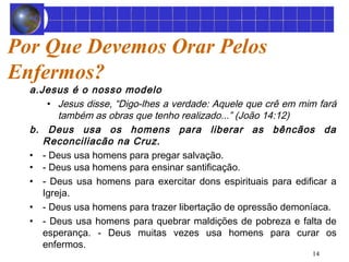 14 
Por Que Devemos Orar Pelos 
Enfermos? 
a.Jesus é o nosso modelo 
• Jesus disse, “Digo-lhes a verdade: Aquele que crê em mim fará 
também as obras que tenho realizado...” (João 14:12) 
b. Deus usa os homens para liberar as bêncãos da 
Reconciliacão na Cruz. 
• - Deus usa homens para pregar salvação. 
• - Deus usa homens para ensinar santificação. 
• - Deus usa homens para exercitar dons espirituais para edificar a 
Igreja. 
• - Deus usa homens para trazer libertação de opressão demoníaca. 
• - Deus usa homens para quebrar maldições de pobreza e falta de 
esperança. - Deus muitas vezes usa homens para curar os 
enfermos. 
 