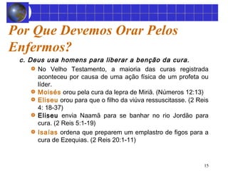 15 
Por Que Devemos Orar Pelos 
Enfermos? 
c. Deus usa homens para liberar a benção da cura. 
No Velho Testamento, a maioria das curas registrada 
aconteceu por causa de uma ação física de um profeta ou 
líder. 
Moisés orou pela cura da lepra de Miriã. (Números 12:13) 
Eliseu orou para que o filho da viúva ressuscitasse. (2 Reis 
4: 18-37) 
Eliseu envia Naamã para se banhar no rio Jordão para 
cura. (2 Reis 5:1-19) 
Isaías ordena que preparem um emplastro de figos para a 
cura de Ezequias. (2 Reis 20:1-11) 
 
