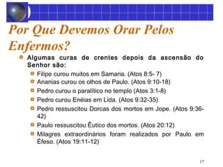 17 
Por Que Devemos Orar Pelos 
Enfermos? 
Algumas curas de crentes depois da ascensão do 
Senhor são: 
Filipe curou muitos em Samaria. (Atos 8:5- 7) 
Ananias curou os olhos de Paulo. (Atos 9:10-18) 
Pedro curou o paralítico no templo (Atos 3:1-8) 
Pedro curou Enéias em Lida. (Atos 9:32-35) 
Pedro ressuscitou Dorcas dos mortos em Jope. (Atos 9:36- 
42) 
Paulo ressuscitou Êutico dos mortos. (Atos 20:12) 
Milagres extraordinários foram realizados por Paulo em 
Éfeso. (Atos 19:11-12) 
 