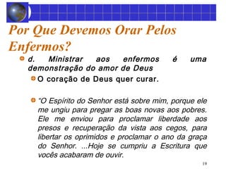 19 
Por Que Devemos Orar Pelos 
Enfermos? 
d. Ministrar aos enfermos é uma 
demonstração do amor de Deus 
O coração de Deus quer curar. 
“O Espírito do Senhor está sobre mim, porque ele 
me ungiu para pregar as boas novas aos pobres. 
Ele me enviou para proclamar liberdade aos 
presos e recuperação da vista aos cegos, para 
libertar os oprimidos e proclamar o ano da graça 
do Senhor. ...Hoje se cumpriu a Escritura que 
vocês acabaram de ouvir. 
 