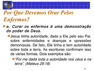Por Que Devemos Orar Pelos 
Enfermos? 
e. Curar os enfermos é uma demonstração 
do poder de Deus. 
Jesus tinha autoridade, dada a Ele pelo seu Pai, 
sobre enfermidades e doenças e opressões 
demoníacas. De fato, Ele tinha e tem autoridade 
sobre toda a terra. As escrituras confirmam isso 
de várias formas. Dois exemplos são: 
“Foi me dada toda a autoridade nos céus e na 
terra”. (Mateus 28:18) 
20 
 