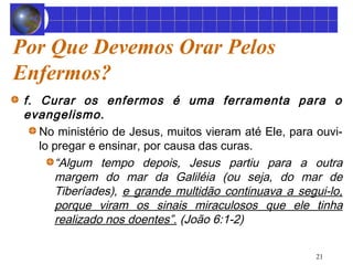 Por Que Devemos Orar Pelos 
Enfermos? 
f. Curar os enfermos é uma ferramenta para o 
evangelismo. 
No ministério de Jesus, muitos vieram até Ele, para ouvi-lo 
pregar e ensinar, por causa das curas. 
“Algum tempo depois, Jesus partiu para a outra 
margem do mar da Galiléia (ou seja, do mar de 
Tiberíades), e grande multidão continuava a segui-lo, 
porque viram os sinais miraculosos que ele tinha 
realizado nos doentes”. (João 6:1-2) 
21 
 