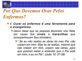 22 
Por Que Devemos Orar Pelos 
Enfermos? 
f. Curar os enfermos é uma ferramenta para 
o evangelismo. 
Jesus disse que as pessoas deveriam crer Nele 
por causa dos sinais e maravilhas que 
acompanhavam Seu ministério. 
“ Se eu não realizo as obras do meu Pai, não 
creiam em mim. Mas se as realizo, mesmo que 
não creiam em mim, creiam nas obras, para 
que possam saber e entender que o Pai está 
em mim, e eu no Pai”. (João 10: 37-38) 
 