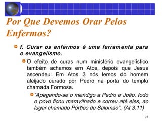 23 
Por Que Devemos Orar Pelos 
Enfermos? 
f. Curar os enfermos é uma ferramenta para 
o evangelismo. 
O efeito de curas num ministério evangelístico 
também achamos em Atos, depois que Jesus 
ascendeu. Em Atos 3 nós lemos do homem 
aleijado curado por Pedro na porta do templo 
chamada Formosa. 
“Apegando-se o mendigo a Pedro e João, todo 
o povo ficou maravilhado e correu até eles, ao 
lugar chamado Pórtico de Salomão”. (At 3:11) 
 