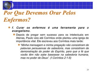 25 
Por Que Devemos Orar Pelos 
Enfermos? 
f. Curar os enfermos é uma ferramenta para o 
evangelismo. 
Depois de pregar sem sucesso para os intelectuais em 
Atenas, Paulo veio até Coríntios onde plantou uma igreja de 
importância vital. Ele escreveu aos Coríntios mais tarde: 
“Minha mensagem e minha pregação não consistiram de 
palavras persuasivas de sabedoria, mas consistiram de 
demonstração do poder do Espírito, para que a fé que 
vocês têm não sabe baseasse na sabedoria humana, 
mas no poder de Deus”. (I Coríntios 2:1-5) 
 