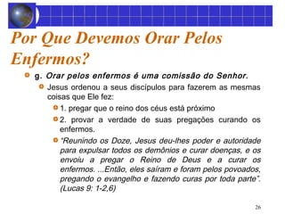 26 
Por Que Devemos Orar Pelos 
Enfermos? 
g. Orar pelos enfermos é uma comissão do Senhor. 
Jesus ordenou a seus discípulos para fazerem as mesmas 
coisas que Ele fez: 
1. pregar que o reino dos céus está próximo 
2. provar a verdade de suas pregações curando os 
enfermos. 
“Reunindo os Doze, Jesus deu-lhes poder e autoridade 
para expulsar todos os demônios e curar doenças, e os 
envoiu a pregar o Reino de Deus e a curar os 
enfermos. ...Então, eles saíram e foram pelos povoados, 
pregando o evangelho e fazendo curas por toda parte”. 
(Lucas 9: 1-2,6) 
 