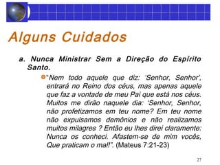 27 
Alguns Cuidados 
a. Nunca Ministrar Sem a Direção do Espírito 
Santo. 
“Nem todo aquele que diz: ‘Senhor, Senhor’, 
entrará no Reino dos céus, mas apenas aquele 
que faz a vontade de meu Pai que está nos céus. 
Muitos me dirão naquele dia: ‘Senhor, Senhor, 
não profetizamos em teu nome? Em teu nome 
não expulsamos demônios e não realizamos 
muitos milagres ? Então eu lhes direi claramente: 
Nunca os conheci. Afastem-se de mim vocês, 
Que praticam o mal!”. (Mateus 7:21-23) 
 